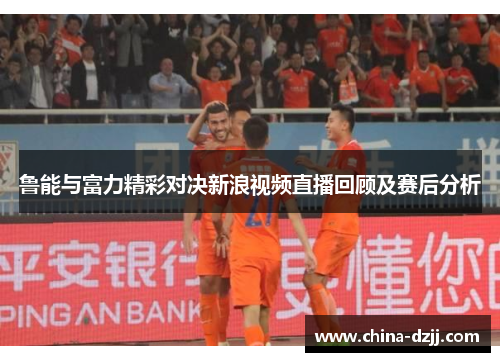 鲁能与富力精彩对决新浪视频直播回顾及赛后分析 鲁能与富力精彩对决新浪视频直播回顾及赛后分析