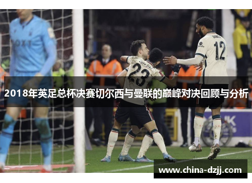 2018年英足总杯决赛切尔西与曼联的巅峰对决回顾与分析 2018年英足总杯决赛切尔西与曼联的巅峰对决回顾与分析